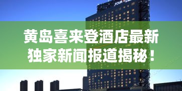 黄岛喜来登酒店最新独家新闻报道揭秘！